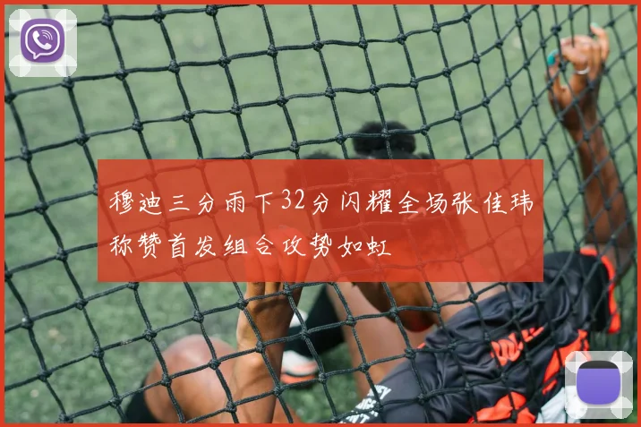 穆迪三分雨下32分闪耀全场张佳玮称赞首发组合攻势如虹