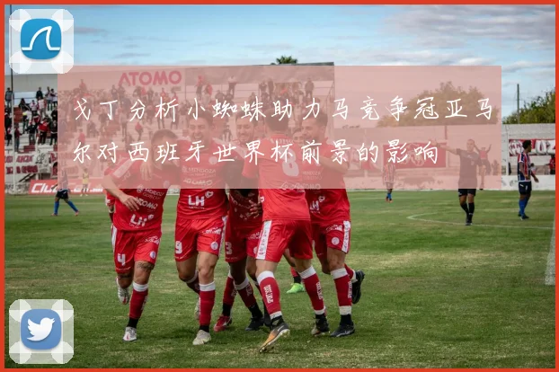 戈丁分析小蜘蛛助力马竞争冠亚马尔对西班牙世界杯前景的影响