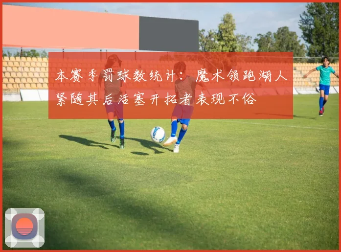 本赛季罚球数统计：魔术领跑湖人紧随其后活塞开拓者表现不俗