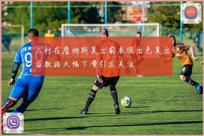 八村在詹姆斯复出前表现出色复出后数据大幅下滑引发关注