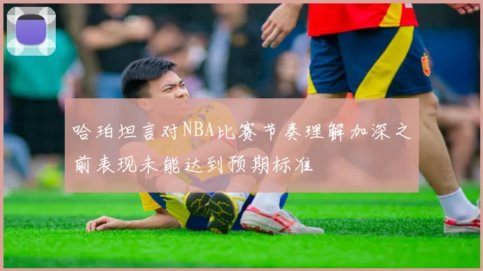 哈珀坦言对NBA比赛节奏理解加深之前表现未能达到预期标准