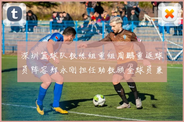 深圳篮球队教练组重组周鹏重返球员阵容郑永刚担任助教顾全球员兼任助教