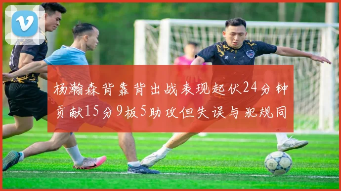 杨瀚森背靠背出战表现起伏24分钟贡献15分9板5助攻但失误与犯规同样引人关注