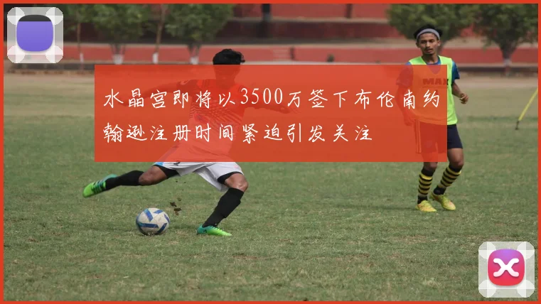 水晶宫即将以3500万签下布伦南约翰逊注册时间紧迫引发关注