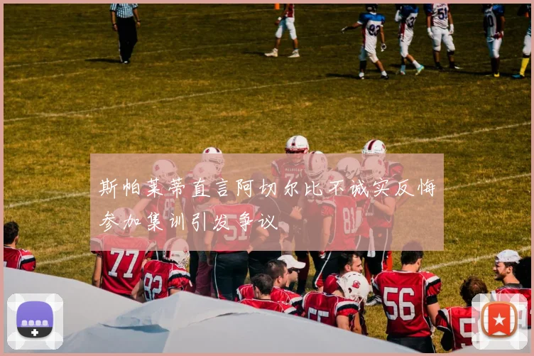 斯帕莱蒂直言阿切尔比不诚实反悔参加集训引发争议