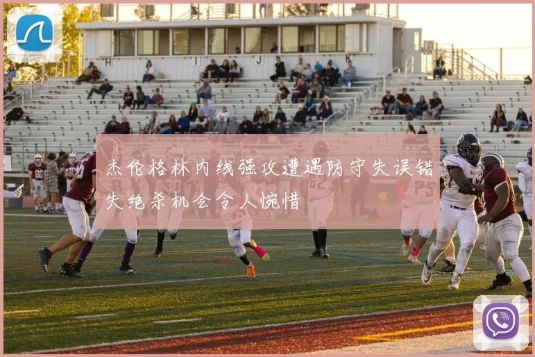 杰伦格林内线强攻遭遇防守失误错失绝杀机会令人惋惜