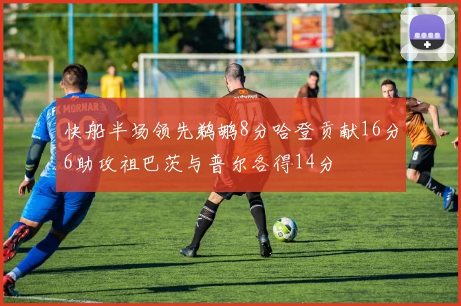 快船半场领先鹈鹕8分哈登贡献16分6助攻祖巴茨与普尔各得14分