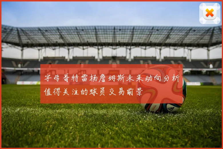 字母哥特雷杨詹姆斯未来动向分析值得关注的球员交易前景