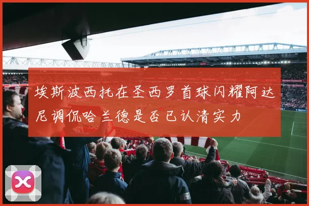 埃斯波西托在圣西罗首球闪耀阿达尼调侃哈兰德是否已认清实力