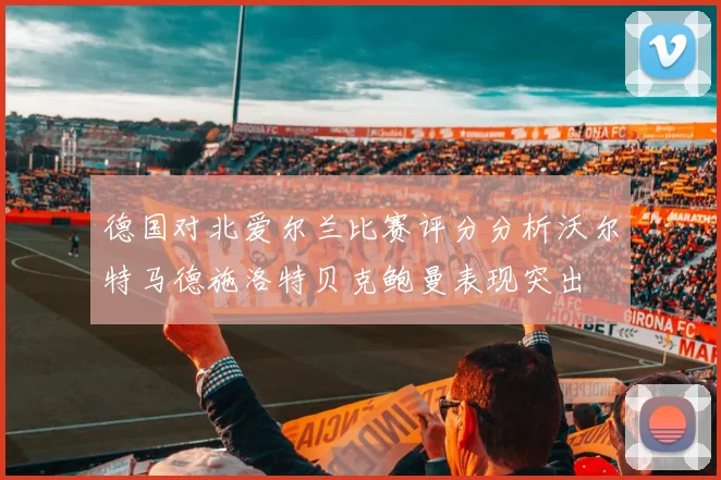 德国对北爱尔兰比赛评分分析沃尔特马德施洛特贝克鲍曼表现突出