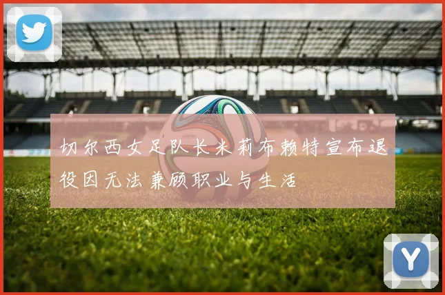 切尔西女足队长米莉布赖特宣布退役因无法兼顾职业与生活