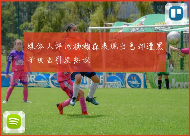 媒体人评论杨瀚森表现出色却遭黑子攻击引发热议