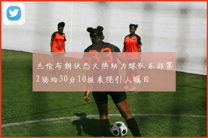 杰伦布朗状态火热助力球队东部第2场均30分10板表现引人瞩目