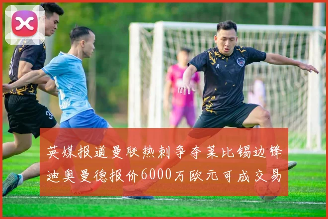 英媒报道曼联热刺争夺莱比锡边锋迪奥曼德报价6000万欧元可成交易