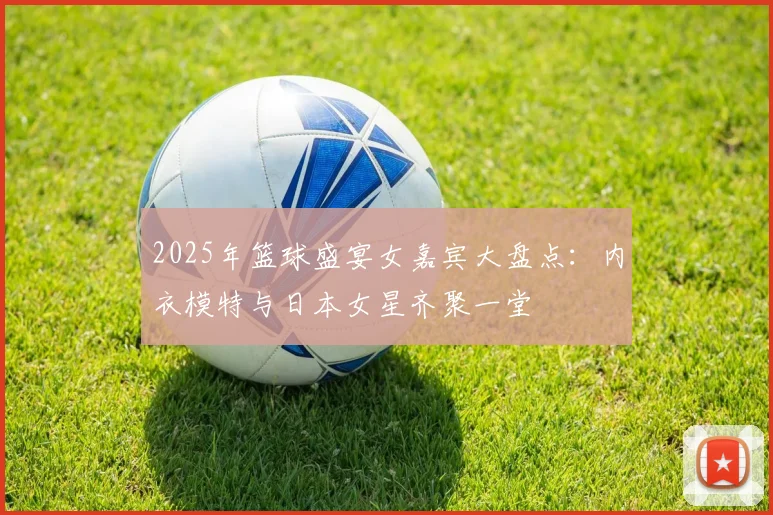 2025年篮球盛宴女嘉宾大盘点：内衣模特与日本女星齐聚一堂