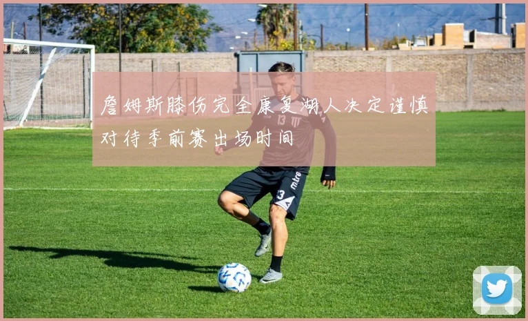 詹姆斯膝伤完全康复湖人决定谨慎对待季前赛出场时间