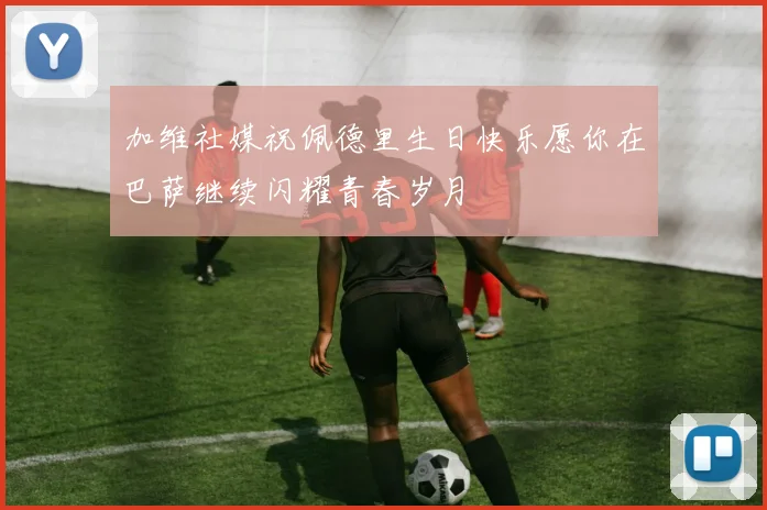 加维社媒祝佩德里生日快乐愿你在巴萨继续闪耀青春岁月