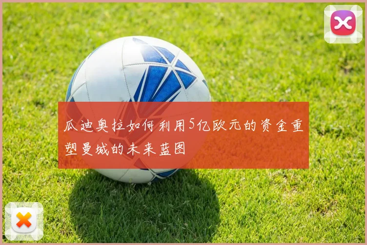 瓜迪奥拉如何利用5亿欧元的资金重塑曼城的未来蓝图