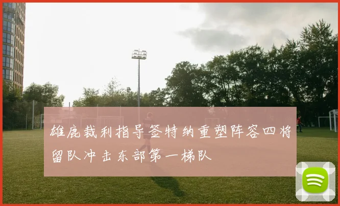 雄鹿裁利指导签特纳重塑阵容四将留队冲击东部第一梯队