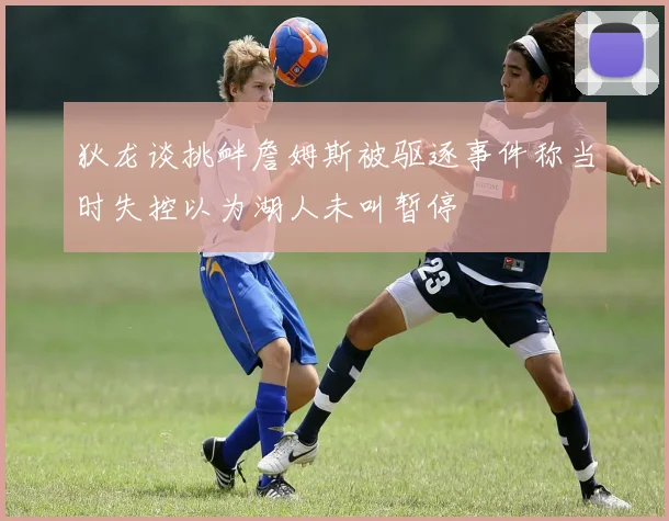 狄龙谈挑衅詹姆斯被驱逐事件称当时失控以为湖人未叫暂停