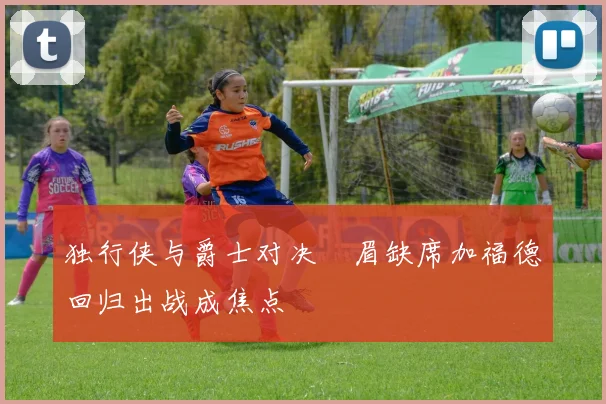 独行侠与爵士对决濃眉缺席加福德回归出战成焦点