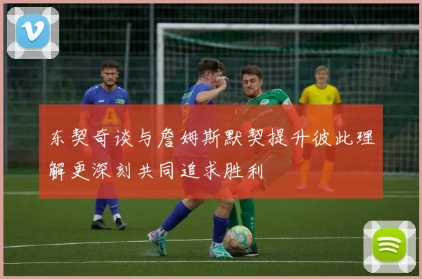 东契奇谈与詹姆斯默契提升彼此理解更深刻共同追求胜利