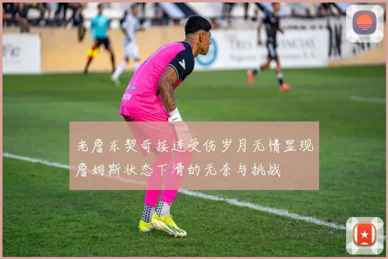老詹东契奇接连受伤岁月无情显现詹姆斯状态下滑的无奈与挑战