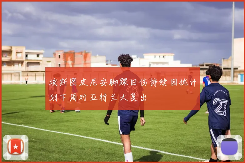 埃斯图皮尼安脚踝旧伤持续困扰计划下周对亚特兰大复出
