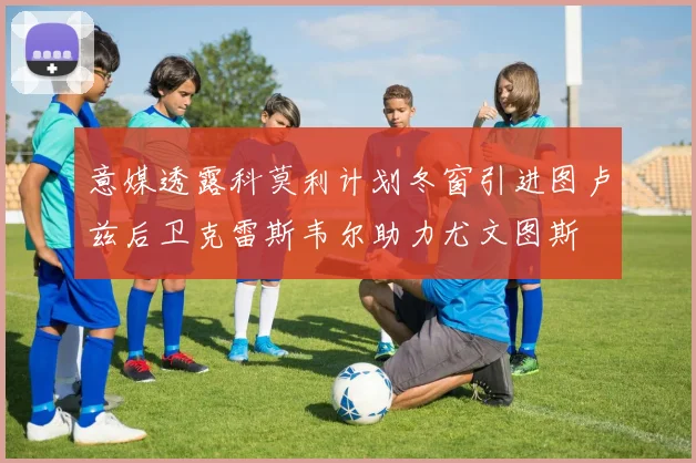 意媒透露科莫利计划冬窗引进图卢兹后卫克雷斯韦尔助力尤文图斯