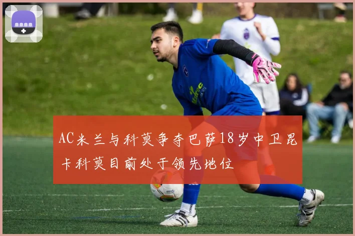 AC米兰与科莫争夺巴萨18岁中卫昆卡科莫目前处于领先地位