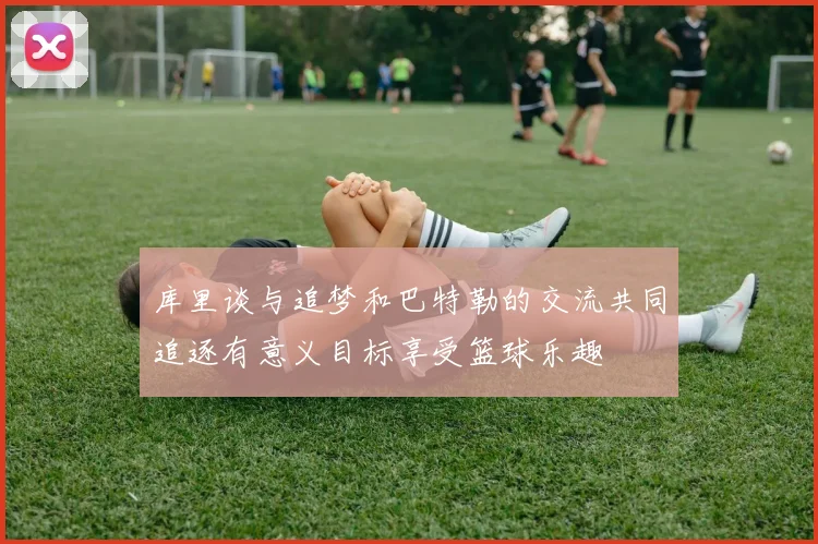 库里谈与追梦和巴特勒的交流共同追逐有意义目标享受篮球乐趣