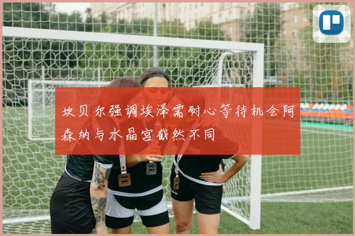坎贝尔强调埃泽需耐心等待机会阿森纳与水晶宫截然不同