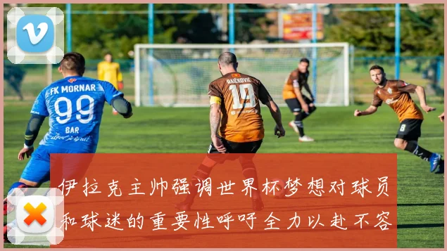 伊拉克主帅强调世界杯梦想对球员和球迷的重要性呼吁全力以赴不容忽视