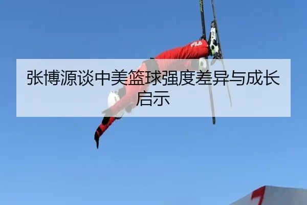 张博源谈中美篮球强度差异与成长启示（c7c7app）